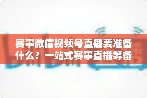 赛事微信视频号直播要准备什么?一站式赛事直播筹备清单与实战攻略 赛事微信视频号直播要准备什么?一站式赛事直播筹备清单与实战攻略