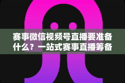 赛事微信视频号直播要准备什么?一站式赛事直播筹备清单与实战攻略 赛事微信视频号直播要准备什么?一站式赛事直播筹备清单与实战攻略