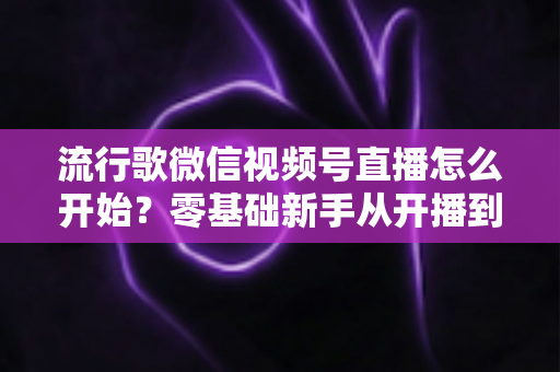 流行歌微信视频号直播怎么开始？零基础新手从开播到涨粉的完整实战指南