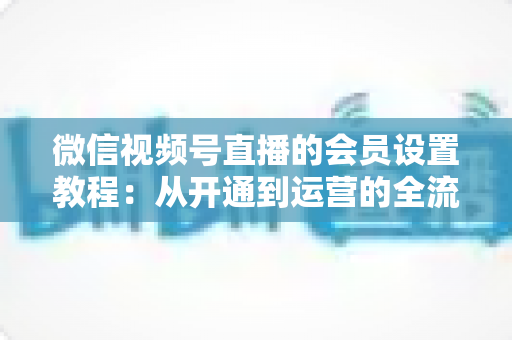 微信视频号直播的会员设置教程:从开通到运营的全流程实操指南 微信视频号直播的会员设置教程:从开通到运营的全流程实操指南