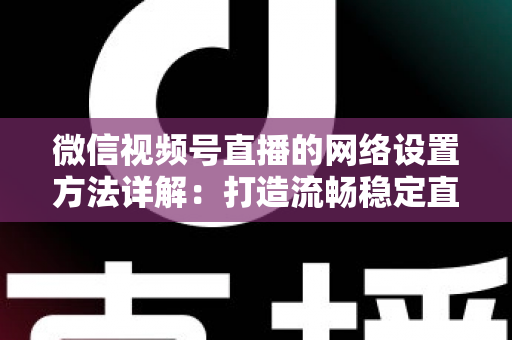 微信视频号直播的网络设置方法详解：打造流畅稳定直播的完整指南
