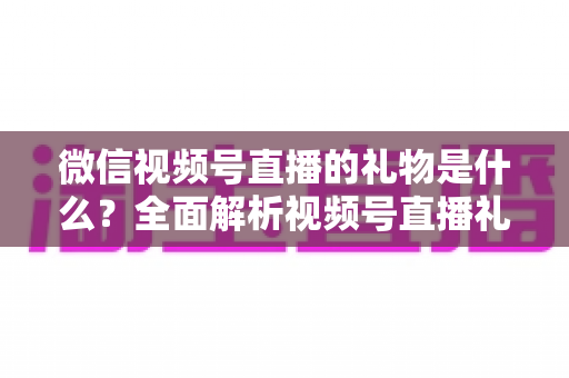 微信视频号直播的礼物是什么？全面解析视频号直播礼物种类、价格与变现玩法指南