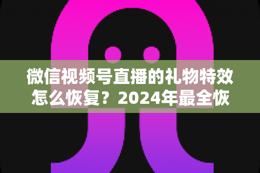 微信视频号直播的礼物特效怎么恢复？2024年最全恢复教程与实用技巧