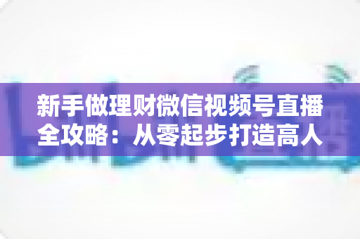 新手做理财微信视频号直播全攻略:从零起步打造高人气理财直播间的实战指南 新手做理财微信视频号直播全攻略:从零起步打造高人气理财直播间的实战指南