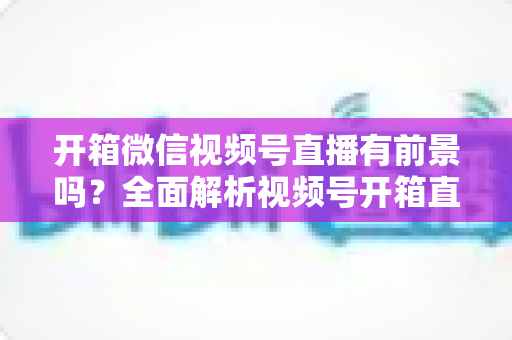 开箱微信视频号直播有前景吗？全面解析视频号开箱直播的机遇、玩法与变现路径