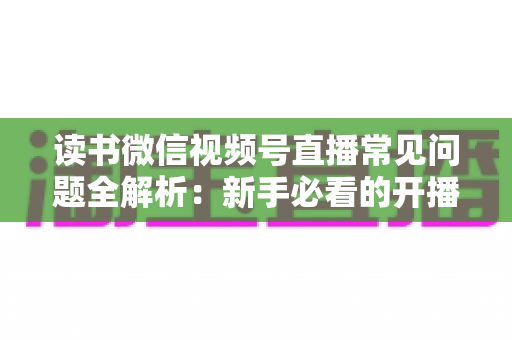 读书微信视频号直播常见问题全解析：新手必看的开播避坑与涨粉实战指南