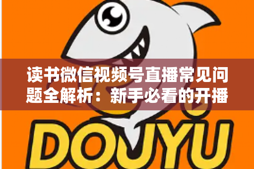 读书微信视频号直播常见问题全解析：新手必看的开播避坑与涨粉实战指南