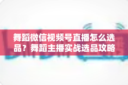 舞蹈微信视频号直播怎么选品？舞蹈主播实战选品攻略与高转化变现指南