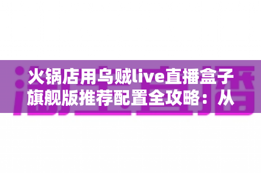 火锅店用乌贼live直播盒子旗舰版推荐配置全攻略：从设备选型到稳定开播的实战方案
