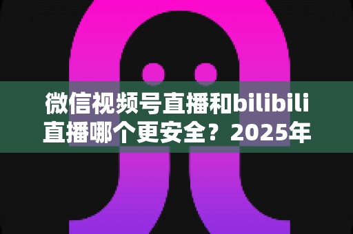 微信视频号直播和bilibili直播哪个更安全?2025年最新直播平台安全性全面深度测评与选择指南 微信视频号直播和bilibili直播哪个更安全?2025年最新直播平台安全性全面深度测评与选择指南