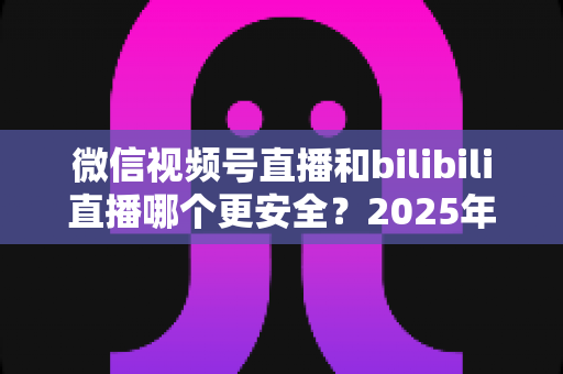 微信视频号直播和bilibili直播哪个更安全?2025年最新直播平台安全性全面深度测评与选择指南 微信视频号直播和bilibili直播哪个更安全?2025年最新直播平台安全性全面深度测评与选择指南