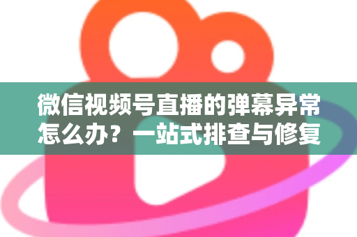 微信视频号直播的弹幕异常怎么办？一站式排查与修复全攻略