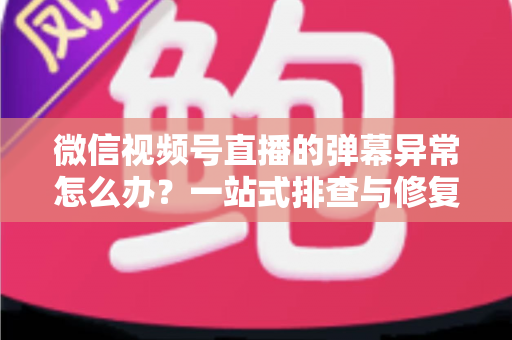 微信视频号直播的弹幕异常怎么办？一站式排查与修复全攻略