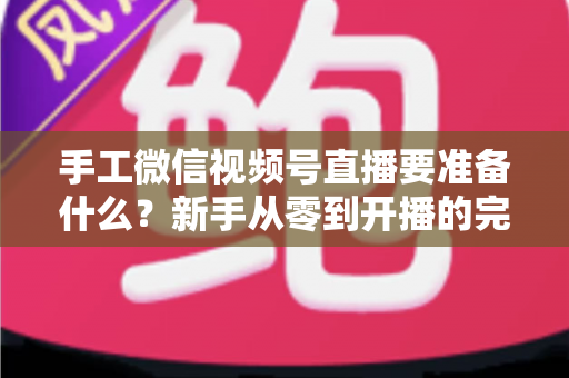 手工微信视频号直播要准备什么？新手从零到开播的完整准备清单与实战指南