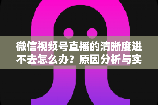 微信视频号直播的清晰度进不去怎么办？原因分析与实用解决指南大全