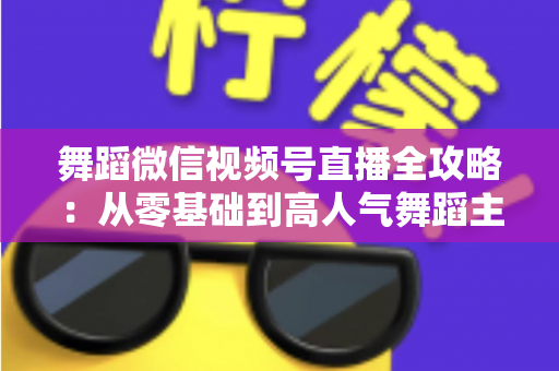 舞蹈微信视频号直播全攻略：从零基础到高人气舞蹈主播的实战指南