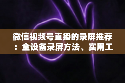 微信视频号直播的录屏推荐：全设备录屏方法、实用工具与合规操作一站式指南