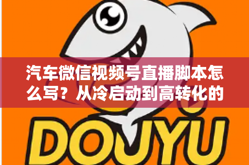汽车微信视频号直播脚本怎么写?从冷启动到高转化的全流程实战指南 汽车微信视频号直播脚本怎么写?从冷启动到高转化的全流程实战指南