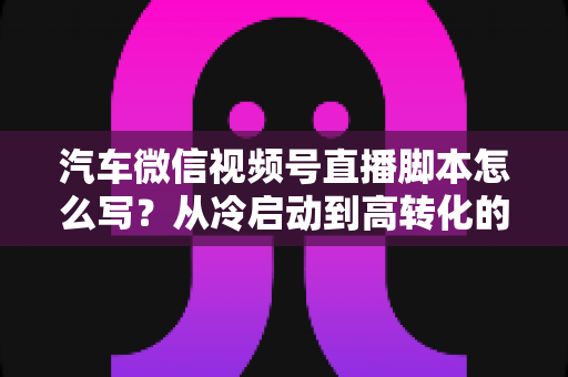 汽车微信视频号直播脚本怎么写?从冷启动到高转化的全流程实战指南 汽车微信视频号直播脚本怎么写?从冷启动到高转化的全流程实战指南