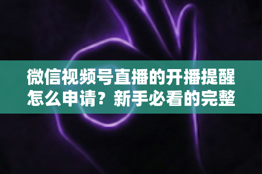 微信视频号直播的开播提醒怎么申请？新手必看的完整设置指南与实操技巧