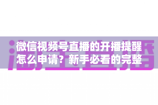 微信视频号直播的开播提醒怎么申请？新手必看的完整设置指南与实操技巧