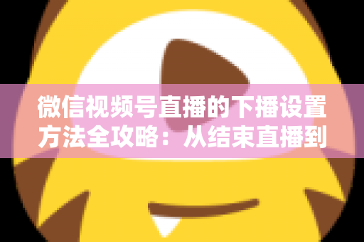 微信视频号直播的下播设置方法全攻略:从结束直播到数据复盘的完整操作指南 微信视频号直播的下播设置方法全攻略:从结束直播到数据复盘的完整操作指南