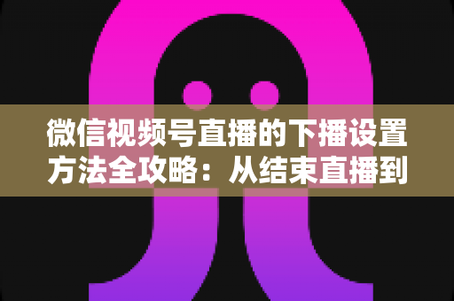 微信视频号直播的下播设置方法全攻略:从结束直播到数据复盘的完整操作指南 微信视频号直播的下播设置方法全攻略:从结束直播到数据复盘的完整操作指南