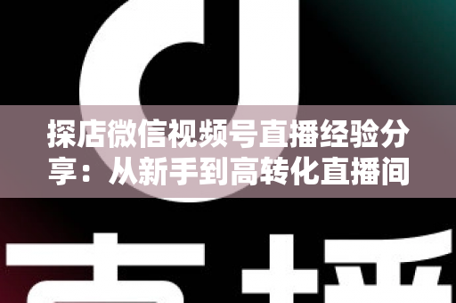 探店微信视频号直播经验分享:从新手到高转化直播间的完整实战指南 探店微信视频号直播经验分享:从新手到高转化直播间的完整实战指南