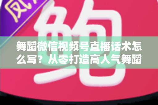 舞蹈微信视频号直播话术怎么写？从零打造高人气舞蹈直播间的完整话术指南