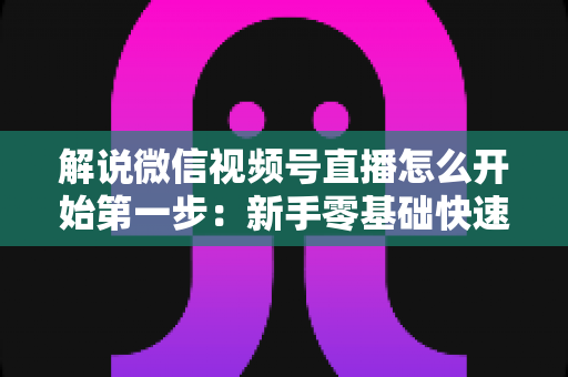 解说微信视频号直播怎么开始第一步：新手零基础快速开播全攻略