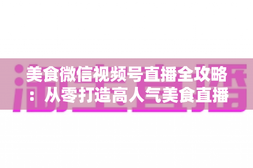 美食微信视频号直播全攻略：从零打造高人气美食直播间的实战指南