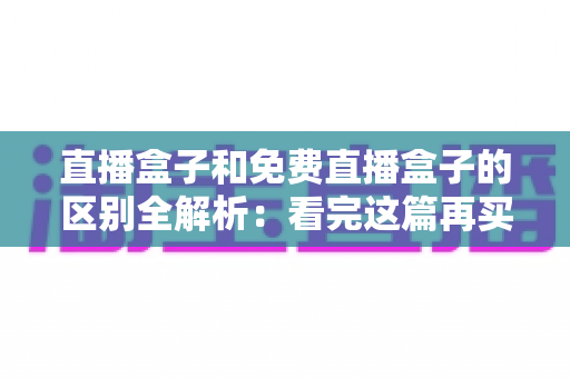 直播盒子和免费直播盒子的区别全解析：看完这篇再买不后悔，帮您避开消费陷阱选对设备