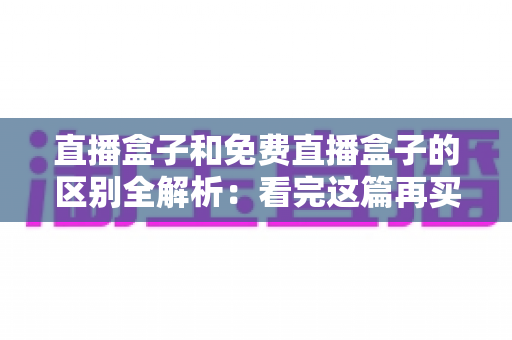 直播盒子和免费直播盒子的区别全解析：看完这篇再买不后悔，帮您避开消费陷阱选对设备