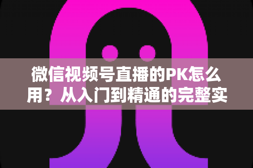 微信视频号直播的PK怎么用?从入门到精通的完整实战指南 微信视频号直播的PK怎么用?从入门到精通的完整实战指南