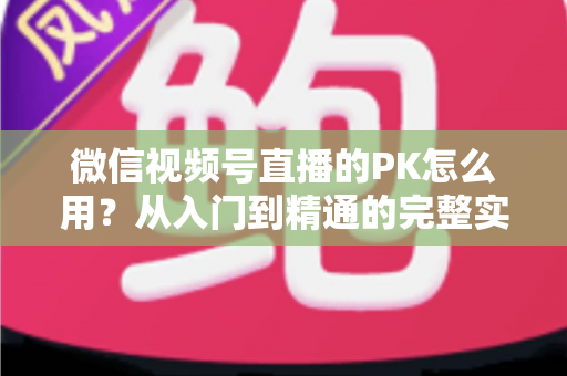 微信视频号直播的PK怎么用？从入门到精通的完整实战指南