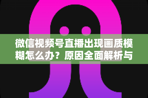 微信视频号直播出现画质模糊怎么办?原因全面解析与高清直播实战指南 微信视频号直播出现画质模糊怎么办?原因全面解析与高清直播实战指南