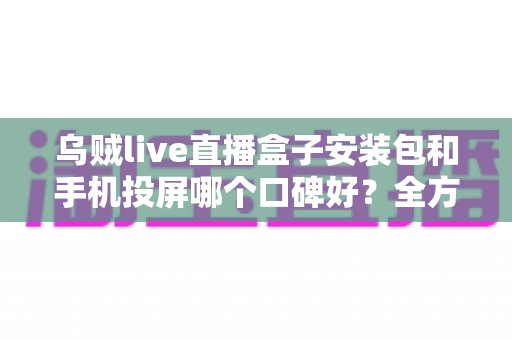 乌贼live直播盒子安装包和手机投屏哪个口碑好？全方位深度对比帮您选出更优大屏观影方案