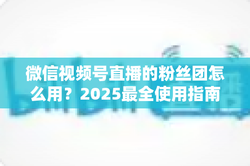 微信视频号直播的粉丝团怎么用？2025最全使用指南与运营技巧全解析