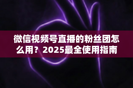 微信视频号直播的粉丝团怎么用？2025最全使用指南与运营技巧全解析