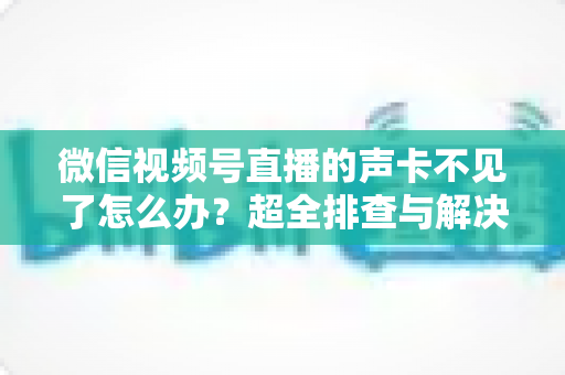 微信视频号直播的声卡不见了怎么办？超全排查与解决指南，助你快速恢复直播声效