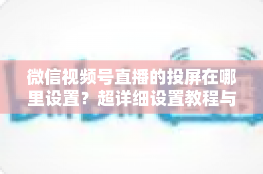 微信视频号直播的投屏在哪里设置?超详细设置教程与常见问题全解析 微信视频号直播的投屏在哪里设置?超详细设置教程与常见问题全解析