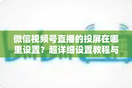 微信视频号直播的投屏在哪里设置?超详细设置教程与常见问题全解析 微信视频号直播的投屏在哪里设置?超详细设置教程与常见问题全解析