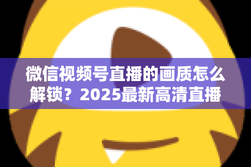 微信视频号直播的画质怎么解锁？2025最新高清直播开启全攻略