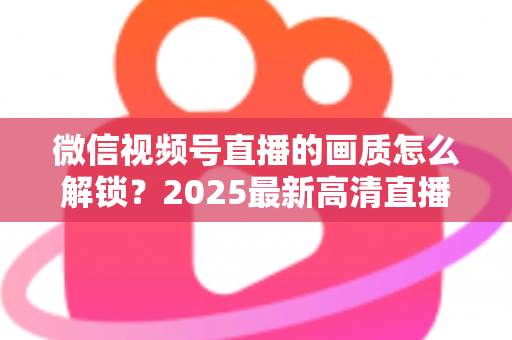 微信视频号直播的画质怎么解锁？2025最新高清直播开启全攻略