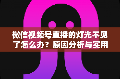 微信视频号直播的灯光不见了怎么办？原因分析与实用解决方案全指南