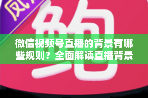 微信视频号直播的背景有哪些规则？全面解读直播背景合规要求与实用搭建指南