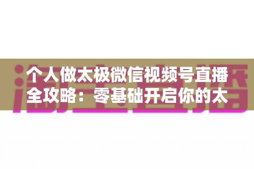 个人做太极微信视频号直播全攻略:零基础开启你的太极养生直播之路 个人做太极微信视频号直播全攻略:零基础开启你的太极养生直播之路