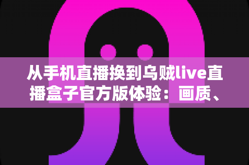 从手机直播换到乌贼live直播盒子官方版体验:画质、稳定性与效率全面升级的直播设备实测分享 从手机直播换到乌贼live直播盒子官方版体验:画质、稳定性与效率全面升级的直播设备实测分享