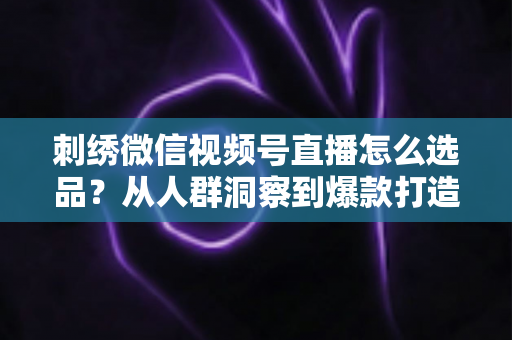 刺绣微信视频号直播怎么选品?从人群洞察到爆款打造的选品全攻略 刺绣微信视频号直播怎么选品?从人群洞察到爆款打造的选品全攻略