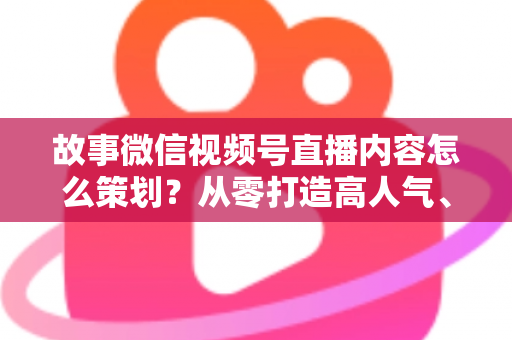 故事微信视频号直播内容怎么策划?从零打造高人气、高转化直播的实战指南 故事微信视频号直播内容怎么策划?从零打造高人气、高转化直播的实战指南